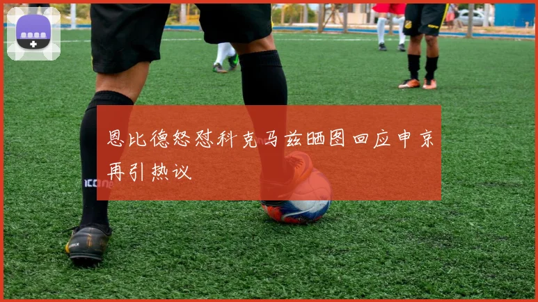 恩比德怒怼科克马兹晒图回应申京再引热议