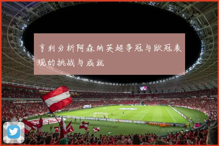 亨利分析阿森纳英超争冠与欧冠表现的挑战与成就