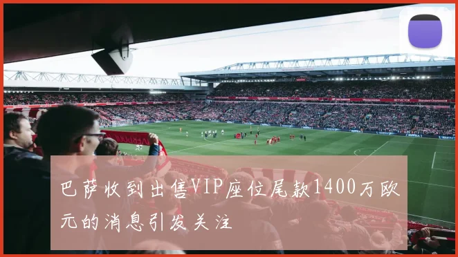 巴萨收到出售VIP座位尾款1400万欧元的消息引发关注
