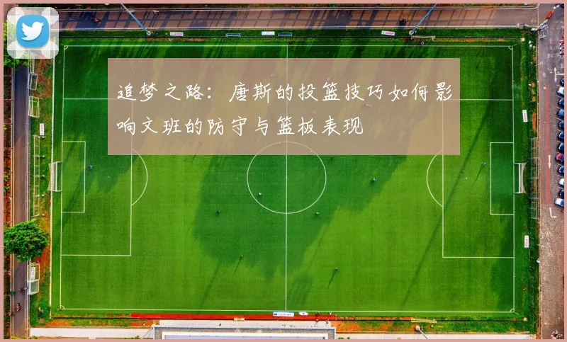 追梦之路：唐斯的投篮技巧如何影响文班的防守与篮板表现