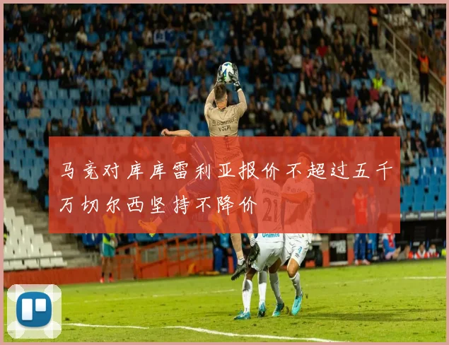 马竞对库库雷利亚报价不超过五千万切尔西坚持不降价