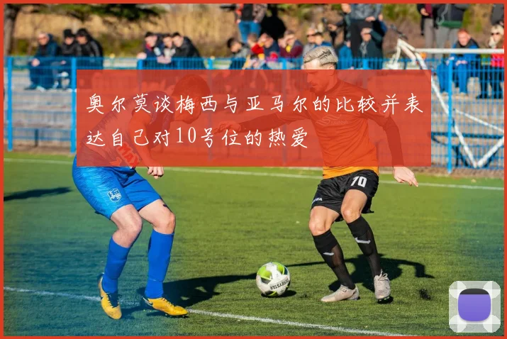 奥尔莫谈梅西与亚马尔的比较并表达自己对10号位的热爱