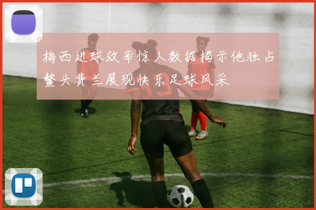 梅西进球效率惊人数据揭示他独占鳌头费兰展现快乐足球风采