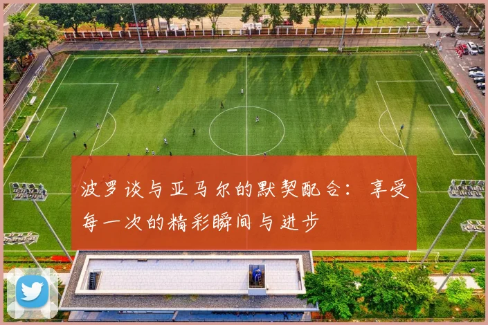 波罗谈与亚马尔的默契配合：享受每一次的精彩瞬间与进步
