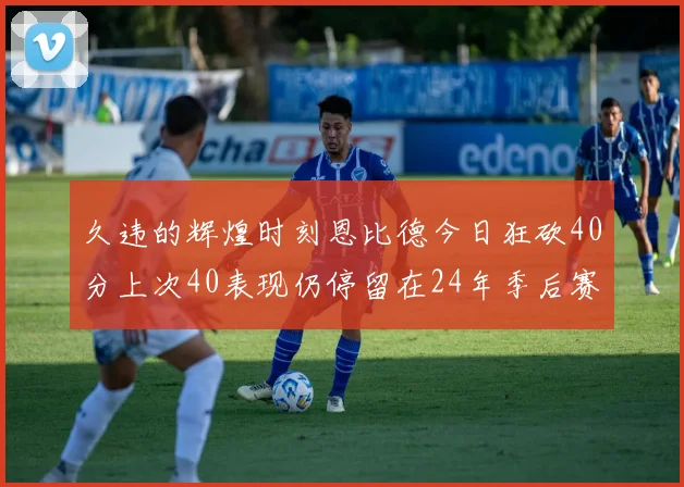 久违的辉煌时刻恩比德今日狂砍40分上次40表现仍停留在24年季后赛