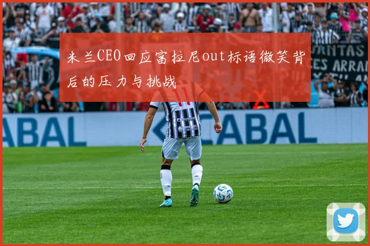 米兰CEO回应富拉尼out标语微笑背后的压力与挑战