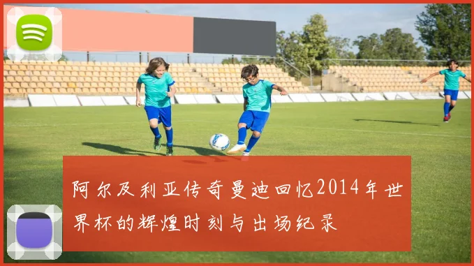 阿尔及利亚传奇曼迪回忆2014年世界杯的辉煌时刻与出场纪录