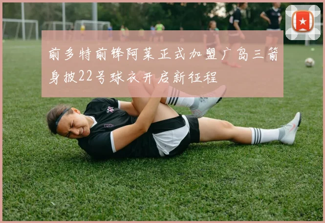 前多特前锋阿莱正式加盟广岛三箭身披22号球衣开启新征程