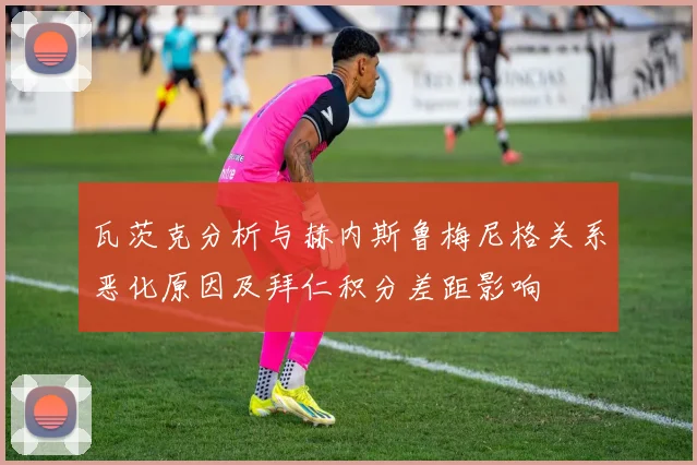 瓦茨克分析与赫内斯鲁梅尼格关系恶化原因及拜仁积分差距影响
