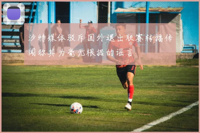 沙特媒体驳斥国外退出联赛转播传闻称其为毫无根据的谣言