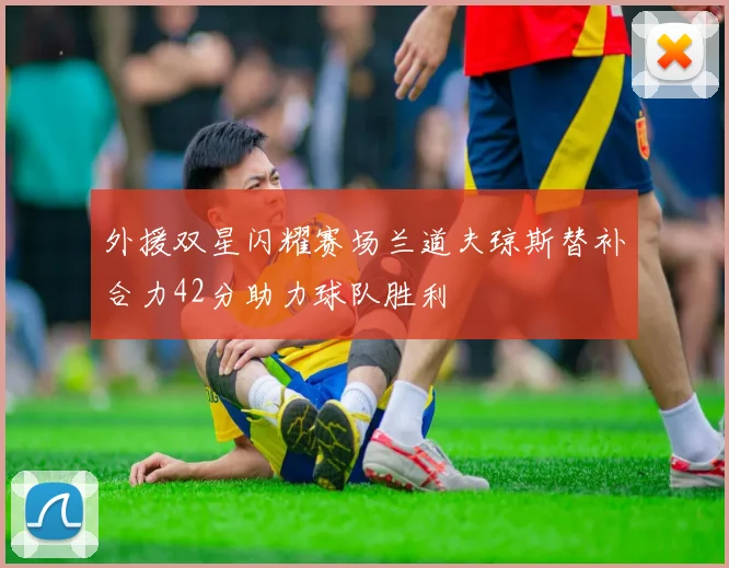 外援双星闪耀赛场兰道夫琼斯替补合力42分助力球队胜利
