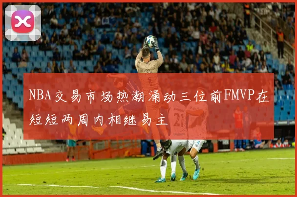 NBA交易市场热潮涌动三位前FMVP在短短两周内相继易主