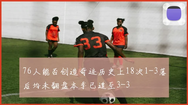 76人能否创造奇迹历史上18次1-3落后均未翻盘本季已追至3-3